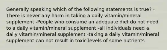 Generally speaking which of the following statements is true? -There is never any harm in taking a daily vitamin/mineral supplement -People who consume an adequate diet do not need to a daily vitamin/mineral supplement -all individuals need a daily vitamin/mineral supplement -taking a daily vitamin/mineral supplement can not result in toxic levels of some nutrients