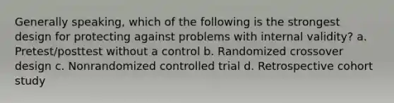 Generally speaking, which of the following is the strongest design for protecting against problems with internal validity? a. Pretest/posttest without a control b. Randomized crossover design c. Nonrandomized controlled trial d. Retrospective cohort study