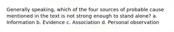 Generally speaking, which of the four sources of probable cause mentioned in the text is not strong enough to stand alone? a. Information b. Evidence c. Association d. Personal observation