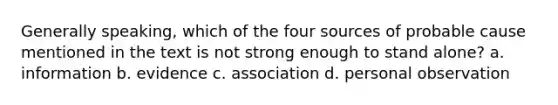 Generally speaking, which of the four sources of probable cause mentioned in the text is not strong enough to stand alone? a. information b. evidence c. association d. personal observation