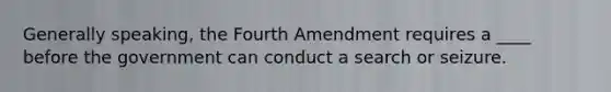 Generally speaking, the Fourth Amendment requires a ____ before the government can conduct a search or seizure.