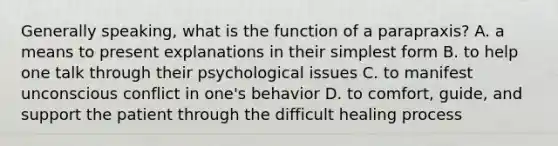 Generally speaking, what is the function of a parapraxis? A. a means to present explanations in their simplest form B. to help one talk through their psychological issues C. to manifest unconscious conflict in one's behavior D. to comfort, guide, and support the patient through the difficult healing process