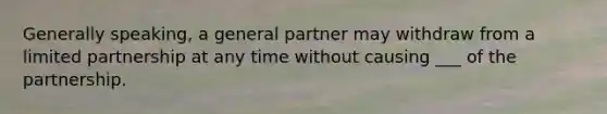 Generally speaking, a general partner may withdraw from a limited partnership at any time without causing ___ of the partnership.