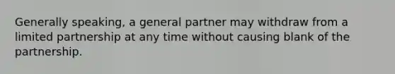 Generally speaking, a general partner may withdraw from a limited partnership at any time without causing blank of the partnership.