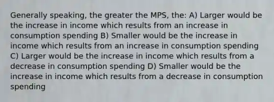 Generally speaking, the greater the MPS, the: A) Larger would be the increase in income which results from an increase in consumption spending B) Smaller would be the increase in income which results from an increase in consumption spending C) Larger would be the increase in income which results from a decrease in consumption spending D) Smaller would be the increase in income which results from a decrease in consumption spending