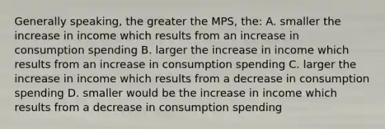 Generally speaking, the greater the MPS, the: A. smaller the increase in income which results from an increase in consumption spending B. larger the increase in income which results from an increase in consumption spending C. larger the increase in income which results from a decrease in consumption spending D. smaller would be the increase in income which results from a decrease in consumption spending