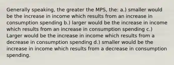 Generally speaking, the greater the MPS, the: a.) smaller would be the increase in income which results from an increase in consumption spending b.) larger would be the increase in income which results from an increase in consumption spending c.) Larger would be the increase in income which results from a decrease in consumption spending d.) smaller would be the increase in income which results from a decrease in consumption spending.