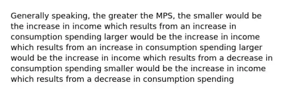 Generally speaking, the greater the MPS, the smaller would be the increase in income which results from an increase in consumption spending larger would be the increase in income which results from an increase in consumption spending larger would be the increase in income which results from a decrease in consumption spending smaller would be the increase in income which results from a decrease in consumption spending