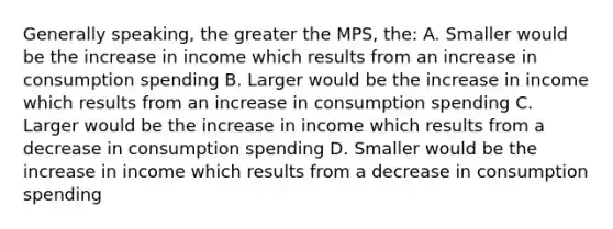 Generally speaking, the greater the MPS, the: A. Smaller would be the increase in income which results from an increase in consumption spending B. Larger would be the increase in income which results from an increase in consumption spending C. Larger would be the increase in income which results from a decrease in consumption spending D. Smaller would be the increase in income which results from a decrease in consumption spending