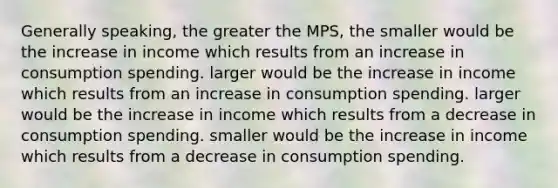 Generally speaking, the greater the MPS, the smaller would be the increase in income which results from an increase in consumption spending. larger would be the increase in income which results from an increase in consumption spending. larger would be the increase in income which results from a decrease in consumption spending. smaller would be the increase in income which results from a decrease in consumption spending.