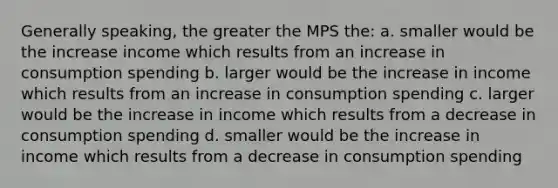 Generally speaking, the greater the MPS the: a. smaller would be the increase income which results from an increase in consumption spending b. larger would be the increase in income which results from an increase in consumption spending c. larger would be the increase in income which results from a decrease in consumption spending d. smaller would be the increase in income which results from a decrease in consumption spending