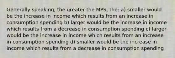 Generally speaking, the greater the MPS, the: a) smaller would be the increase in income which results from an increase in consumption spending b) larger would be the increase in income which results from a decrease in consumption spending c) larger would be the increase in income which results from an increase in consumption spending d) smaller would be the increase in income which results from a decrease in consumption spending