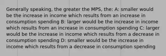 Generally speaking, the greater the MPS, the: A: smaller would be the increase in income which results from an increase in consumption spending B: larger would be the increase in income which results from an increase in consumption spending C: larger would be the increase in income which results from a decrease in consumption spending D: smaller would be the increase in income which results from a decrease in consumption spending