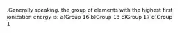 .Generally speaking, the group of elements with the highest first ionization energy is: a)Group 16 b)Group 18 c)Group 17 d)Group 1