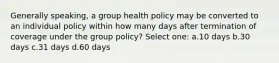 Generally speaking, a group health policy may be converted to an individual policy within how many days after termination of coverage under the group policy? Select one: a.10 days b.30 days c.31 days d.60 days