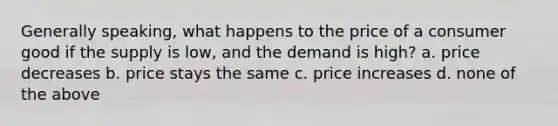 Generally speaking, what happens to the price of a consumer good if the supply is low, and the demand is high? a. price decreases b. price stays the same c. price increases d. none of the above