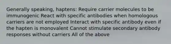 Generally speaking, haptens: Require carrier molecules to be immunogenic React with specific antibodies when homologous carriers are not employed Interact with specific antibody even if the hapten is monovalent Cannot stimulate secondary antibody responses without carriers All of the above