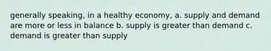 generally speaking, in a healthy economy, a. supply and demand are more or less in balance b. supply is greater than demand c. demand is greater than supply