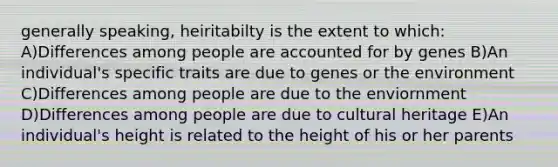 generally speaking, heiritabilty is the extent to which: A)Differences among people are accounted for by genes B)An individual's specific traits are due to genes or the environment C)Differences among people are due to the enviornment D)Differences among people are due to cultural heritage E)An individual's height is related to the height of his or her parents