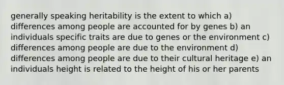 generally speaking heritability is the extent to which a) differences among people are accounted for by genes b) an individuals specific traits are due to genes or the environment c) differences among people are due to the environment d) differences among people are due to their cultural heritage e) an individuals height is related to the height of his or her parents