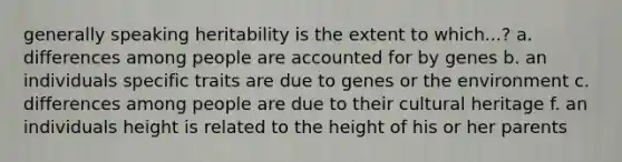 generally speaking heritability is the extent to which...? a. differences among people are accounted for by genes b. an individuals specific traits are due to genes or the environment c. differences among people are due to their cultural heritage f. an individuals height is related to the height of his or her parents