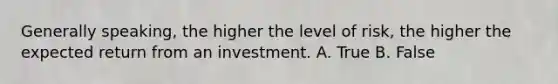 Generally​ speaking, the higher the level of​ risk, the higher the expected return from an investment. A. True B. False