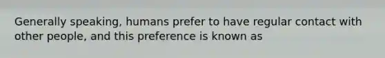 Generally speaking, humans prefer to have regular contact with other people, and this preference is known as