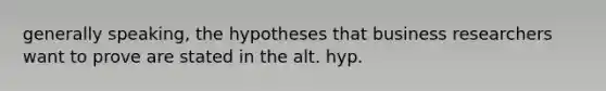 generally speaking, the hypotheses that business researchers want to prove are stated in the alt. hyp.