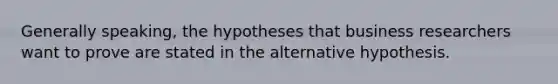 Generally speaking, the hypotheses that business researchers want to prove are stated in the alternative hypothesis.