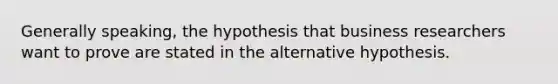 Generally speaking, the hypothesis that business researchers want to prove are stated in the alternative hypothesis.