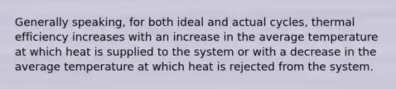 Generally speaking, for both ideal and actual cycles, thermal efficiency increases with an increase in the average temperature at which heat is supplied to the system or with a decrease in the average temperature at which heat is rejected from the system.