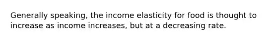 Generally speaking, the income elasticity for food is thought to increase as income increases, but at a decreasing rate.