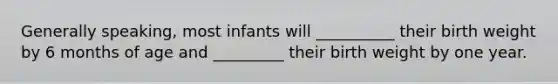 Generally speaking, most infants will __________ their birth weight by 6 months of age and _________ their birth weight by one year.