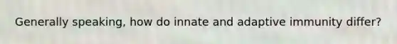 Generally speaking, how do innate and adaptive immunity differ?
