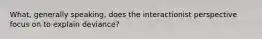 What, generally speaking, does the interactionist perspective focus on to explain deviance?