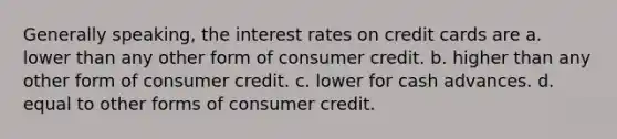 Generally speaking, the interest rates on credit cards are a. lower than any other form of consumer credit. b. higher than any other form of consumer credit. c. lower for cash advances. d. equal to other forms of consumer credit.