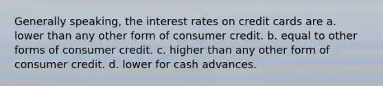 Generally speaking, the interest rates on credit cards are a. lower than any other form of consumer credit. b. equal to other forms of consumer credit. c. higher than any other form of consumer credit. d. lower for cash advances.