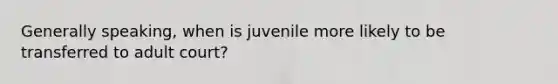 Generally speaking, when is juvenile more likely to be transferred to adult court?