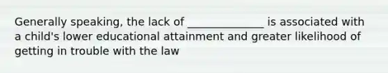 Generally speaking, the lack of ______________ is associated with a child's lower educational attainment and greater likelihood of getting in trouble with the law