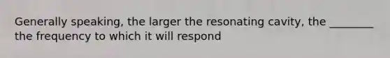 Generally speaking, the larger the resonating cavity, the ________ the frequency to which it will respond