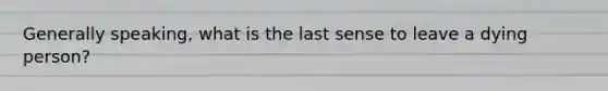 Generally speaking, what is the last sense to leave a dying person?
