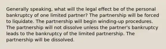 Generally speaking, what will the legal effect be of the personal bankruptcy of one limited partner? The partnership will be forced to liquidate. The partnership will begin winding-up procedures. The partnership will not dissolve unless the partner's bankruptcy leads to the bankruptcy of the limited partnership. The partnership will be dissolved.