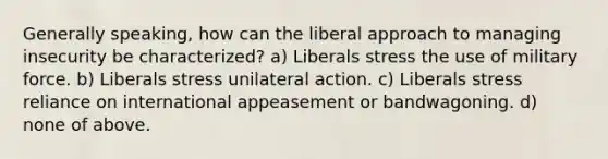 Generally speaking, how can the liberal approach to managing insecurity be characterized? a) Liberals stress the use of military force. b) Liberals stress unilateral action. c) Liberals stress reliance on international appeasement or bandwagoning. d) none of above.