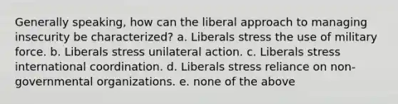 Generally speaking, how can the liberal approach to managing insecurity be characterized? a. Liberals stress the use of military force. b. Liberals stress unilateral action. c. Liberals stress international coordination. d. Liberals stress reliance on non-governmental organizations. e. none of the above