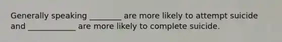 Generally speaking ________ are more likely to attempt suicide and ____________ are more likely to complete suicide.