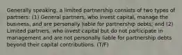 Generally speaking, a limited partnership consists of two types of partners: (1) General partners, who invest capital, manage the business, and are personally liable for partnership debts; and (2) Limited partners, who invest capital but do not participate in management and are not personally liable for partnership debts beyond their capital contributions. (T/F)