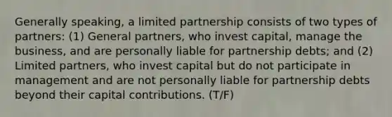 Generally speaking, a limited partnership consists of two types of partners: (1) General partners, who invest capital, manage the business, and are personally liable for partnership debts; and (2) Limited partners, who invest capital but do not participate in management and are not personally liable for partnership debts beyond their capital contributions. (T/F)