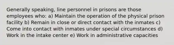 Generally speaking, line personnel in prisons are those employees who: a) Maintain the operation of the physical prison facility b) Remain in close or direct contact with the inmates c) Come into contact with inmates under special circumstances d) Work in the intake center e) Work in administrative capacities