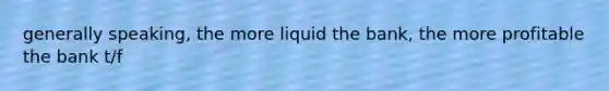 generally speaking, the more liquid the bank, the more profitable the bank t/f