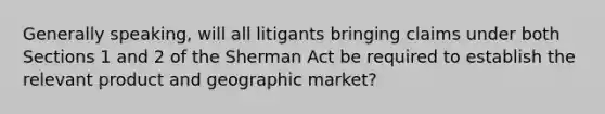 Generally speaking, will all litigants bringing claims under both Sections 1 and 2 of the Sherman Act be required to establish the relevant product and geographic market?